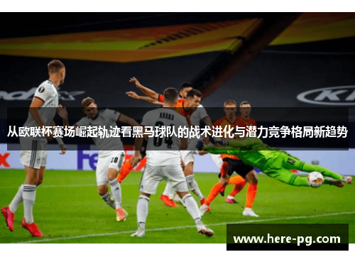 从欧联杯赛场崛起轨迹看黑马球队的战术进化与潜力竞争格局新趋势 从欧联杯赛场崛起轨迹看黑马球队的战术进化与潜力竞争格局新趋势