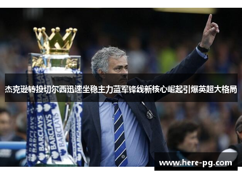 杰克逊转投切尔西迅速坐稳主力蓝军锋线新核心崛起引爆英超大格局 杰克逊转投切尔西迅速坐稳主力蓝军锋线新核心崛起引爆英超大格局